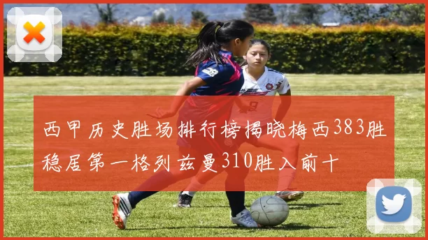 西甲历史胜场排行榜揭晓梅西383胜稳居第一格列兹曼310胜入前十