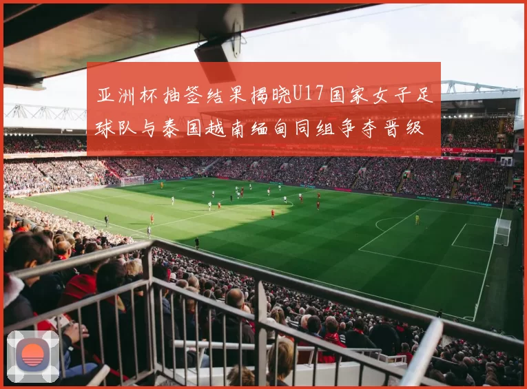 亚洲杯抽签结果揭晓U17国家女子足球队与泰国越南缅甸同组争夺晋级资格
