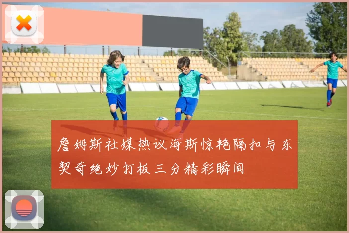 詹姆斯社媒热议海斯惊艳隔扣与东契奇绝妙打板三分精彩瞬间