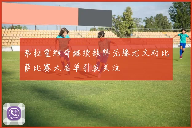 弗拉霍维奇继续缺阵无缘尤文对比萨比赛大名单引发关注