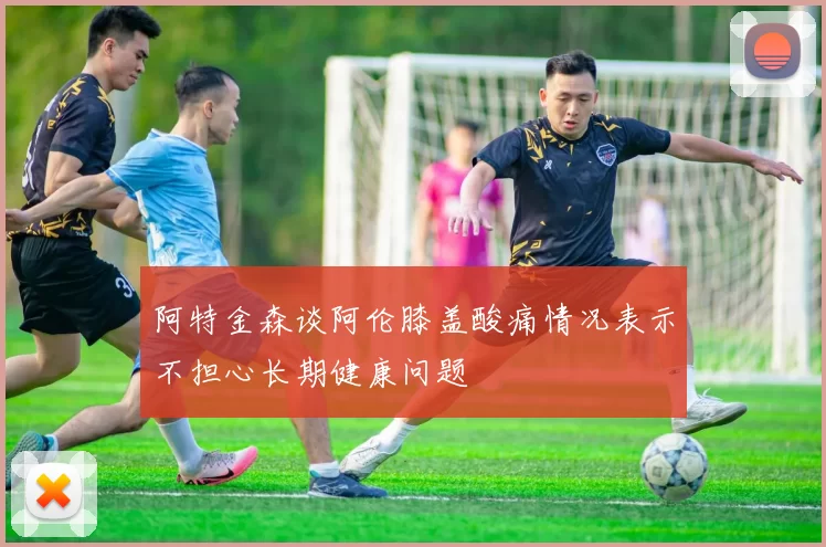 阿特金森谈阿伦膝盖酸痛情况表示不担心长期健康问题