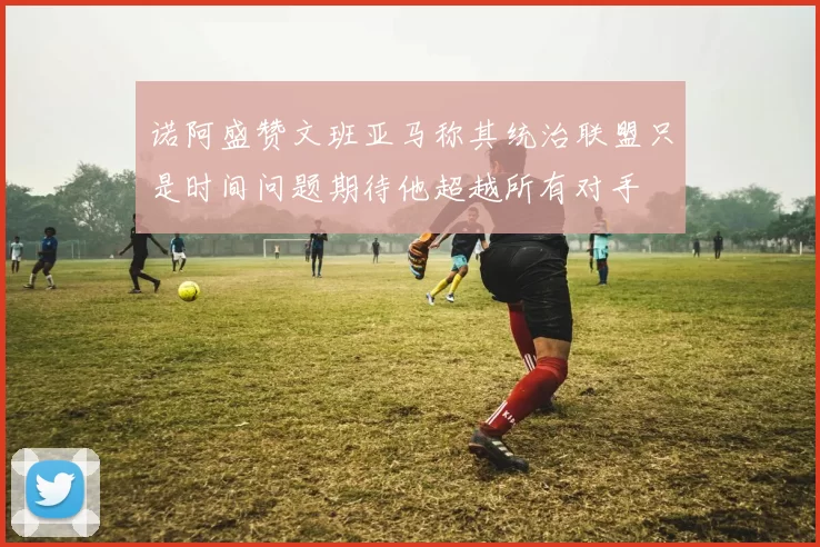 诺阿盛赞文班亚马称其统治联盟只是时间问题期待他超越所有对手
