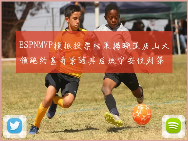 ESPNMVP模拟投票结果揭晓亚历山大领跑约基奇紧随其后坎宁安位列第三