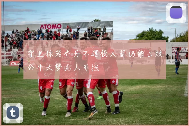 霍里称若乔丹不退役火箭仍能击败公牛大梦无人可挡